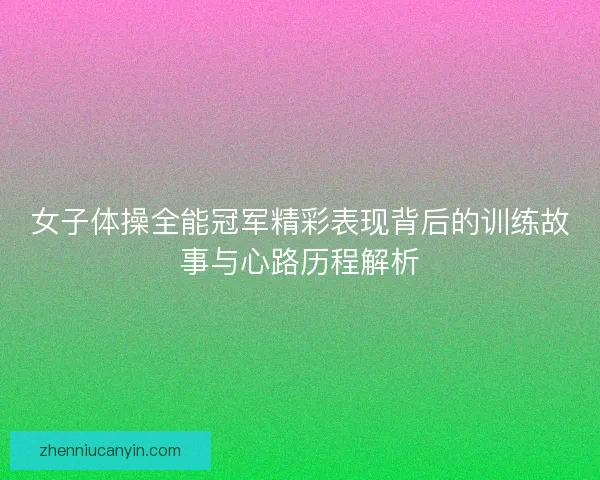 女子体操全能冠军精彩表现背后的训练故事与心路历程解析